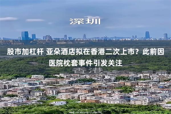 股市加杠杆 亚朵酒店拟在香港二次上市？此前因医院枕套事件引发关注