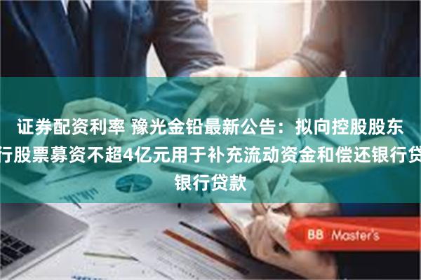 证券配资利率 豫光金铅最新公告：拟向控股股东发行股票募资不超4亿元用于补充流动资金和偿还银行贷款