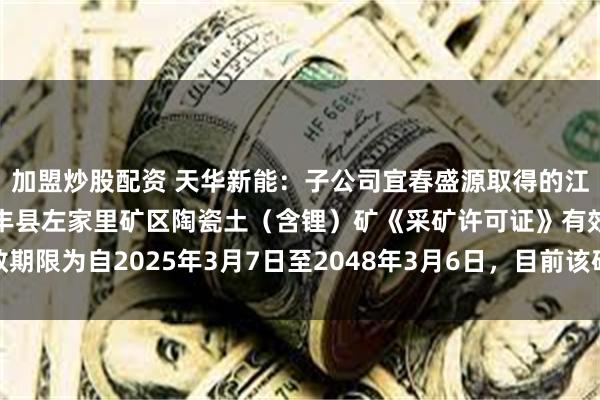 加盟炒股配资 天华新能：子公司宜春盛源取得的江西省奉新县金子峰—宜丰县左家里矿区陶瓷土（含锂）矿《采矿许可证》有效期限为自2025年3月7日至2048年3月6日，目前该矿区处于开发的筹备阶段