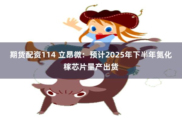 期货配资114 立昂微：预计2025年下半年氮化稼芯片量产出货