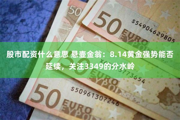股市配资什么意思 悬壶金翁：8.14黄金强势能否延续，关注3349的分水岭