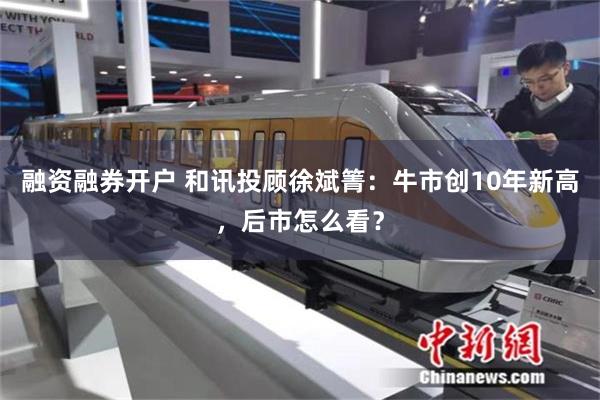 融资融券开户 和讯投顾徐斌箐：牛市创10年新高，后市怎么看？