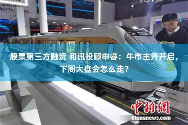 股票第三方融资 和讯投顾申睿：牛市主升开启，下周大盘会怎么走？