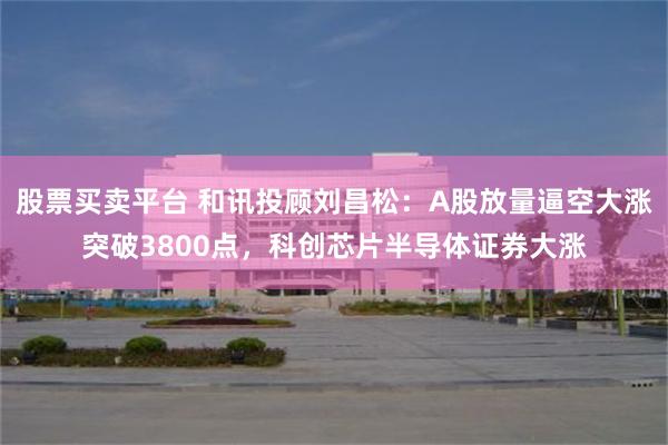 股票买卖平台 和讯投顾刘昌松：A股放量逼空大涨突破3800点，科创芯片半导体证券大涨