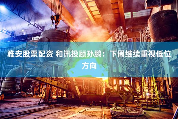 雅安股票配资 和讯投顾孙鹏：下周继续重视低位方向