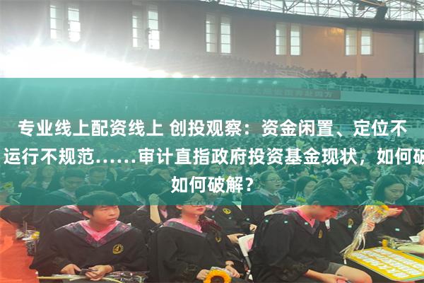 专业线上配资线上 创投观察：资金闲置、定位不清、运行不规范……审计直指政府投资基金现状，如何破解？