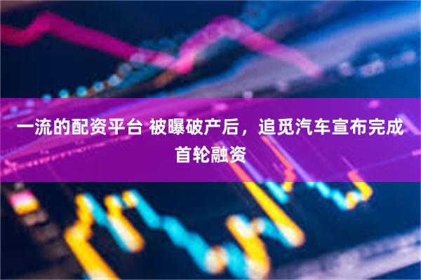 一流的配资平台 被曝破产后，追觅汽车宣布完成首轮融资