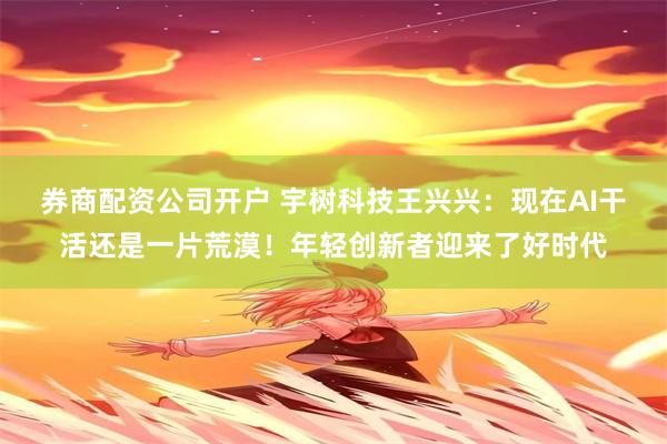 券商配资公司开户 宇树科技王兴兴：现在AI干活还是一片荒漠！年轻创新者迎来了好时代