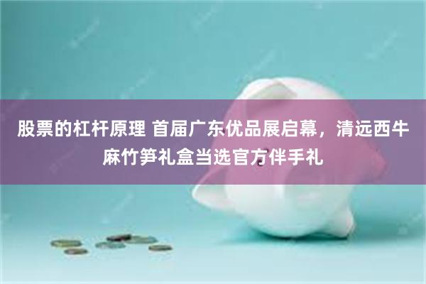股票的杠杆原理 首届广东优品展启幕，清远西牛麻竹笋礼盒当选官方伴手礼