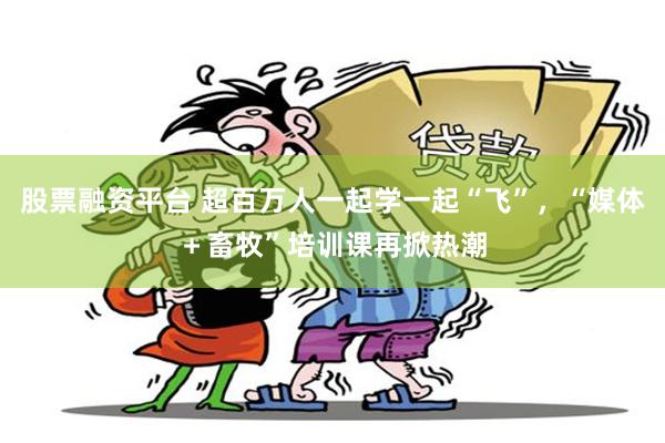股票融资平台 超百万人一起学一起“飞”，“媒体＋畜牧”培训课再掀热潮