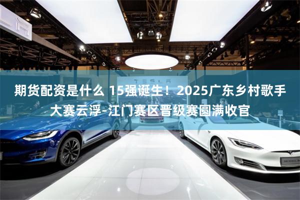 期货配资是什么 15强诞生！2025广东乡村歌手大赛云浮-江门赛区晋级赛圆满收官