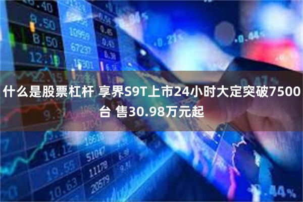 什么是股票杠杆 享界S9T上市24小时大定突破7500台 售30.98万元起