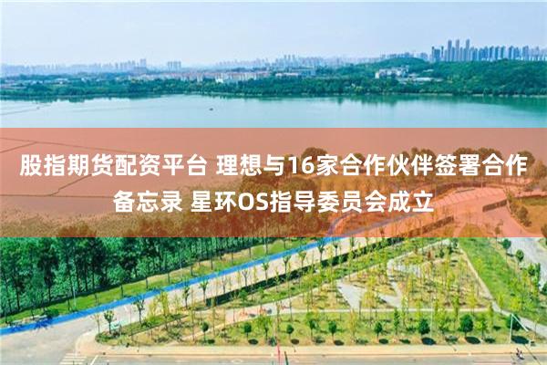 股指期货配资平台 理想与16家合作伙伴签署合作备忘录 星环OS指导委员会成立