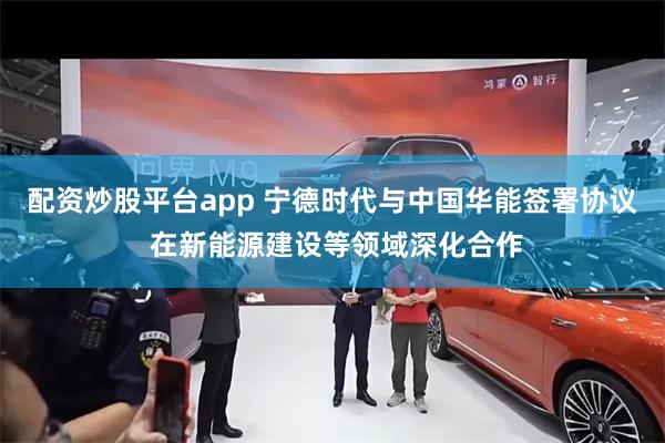 配资炒股平台app 宁德时代与中国华能签署协议 在新能源建设等领域深化合作