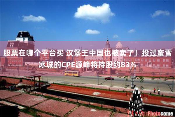 股票在哪个平台买 汉堡王中国也被卖了！投过蜜雪冰城的CPE源峰将持股约83%