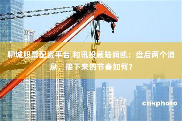 聊城股票配资平台 和讯投顾陆润凯：盘后两个消息，接下来的节奏如何？