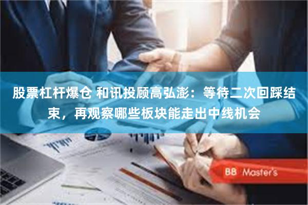 股票杠杆爆仓 和讯投顾高弘澎：等待二次回踩结束，再观察哪些板块能走出中线机会