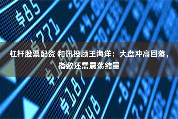 杠杆股票配资 和讯投顾王海洋：大盘冲高回落，指数还需震荡缩量