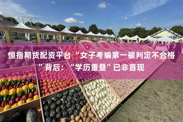 恒指期货配资平台 “女子考编第一被判定不合格”背后：“学历重叠”已非首现