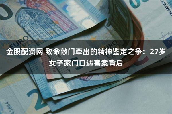 金股配资网 致命敲门牵出的精神鉴定之争：27岁女子家门口遇害案背后