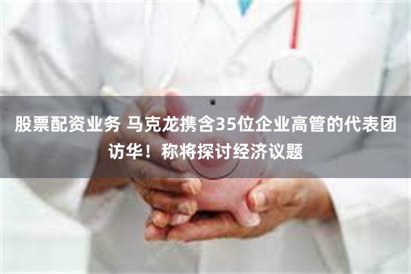 股票配资业务 马克龙携含35位企业高管的代表团访华！称将探讨经济议题