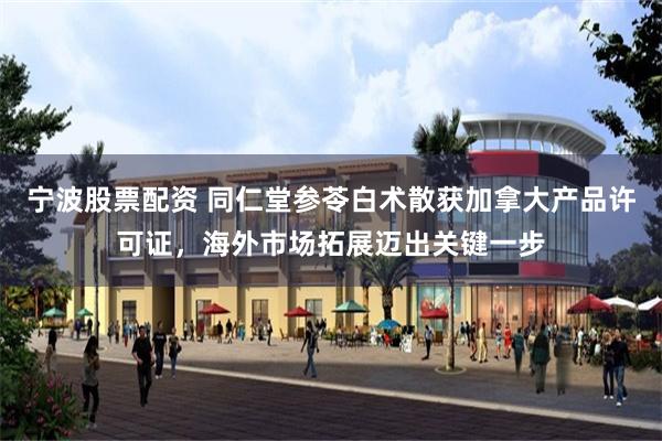 宁波股票配资 同仁堂参苓白术散获加拿大产品许可证，海外市场拓展迈出关键一步