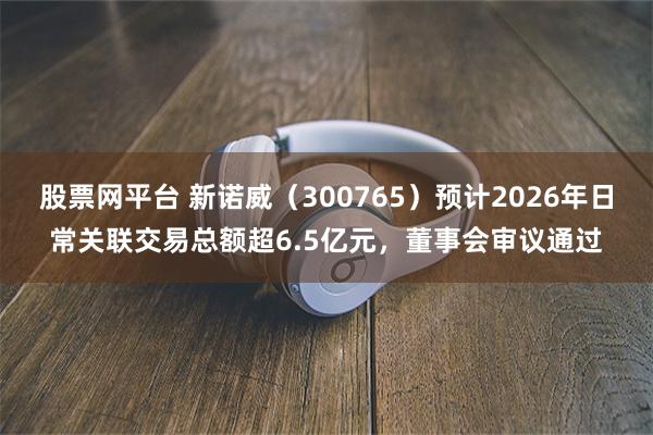 股票网平台 新诺威（300765）预计2026年日常关联交易总额超6.5亿元，董事会审议通过