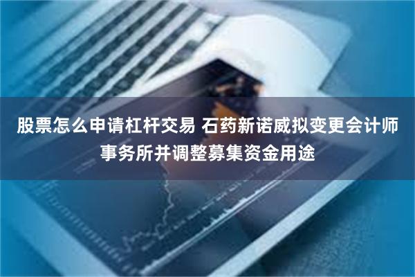 股票怎么申请杠杆交易 石药新诺威拟变更会计师事务所并调整募集资金用途