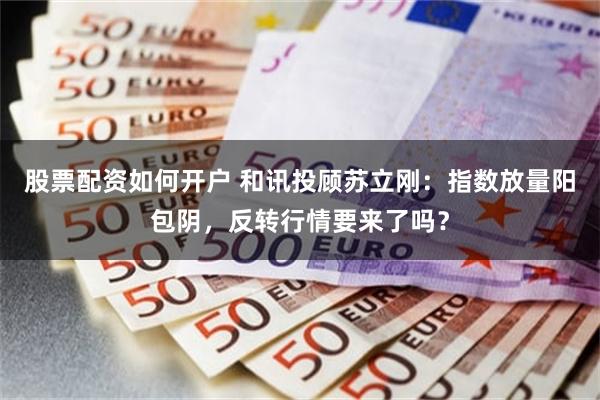 股票配资如何开户 和讯投顾苏立刚：指数放量阳包阴，反转行情要来了吗？