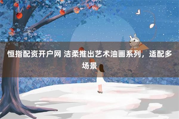恒指配资开户网 洁柔推出艺术油画系列，适配多场景