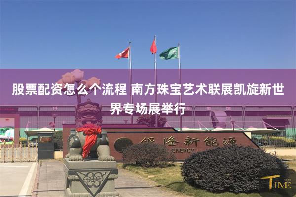 股票配资怎么个流程 南方珠宝艺术联展凯旋新世界专场展举行