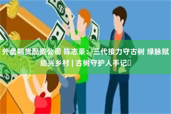 外盘期货配资公司 陈志豪：三代接力守古树 绿脉赋能兴乡村 | 古树守护人手记⑳