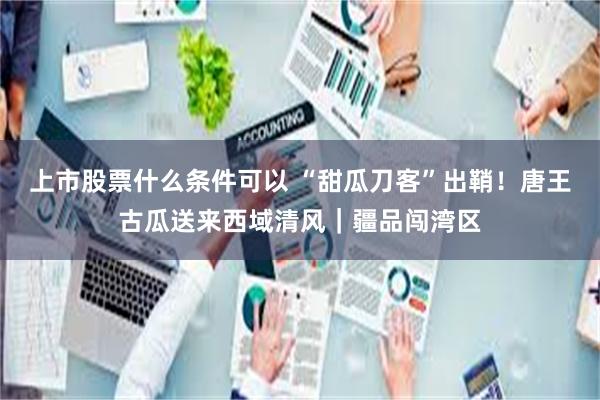 上市股票什么条件可以 “甜瓜刀客”出鞘!唐王古瓜送来西域清风|疆品闯湾区