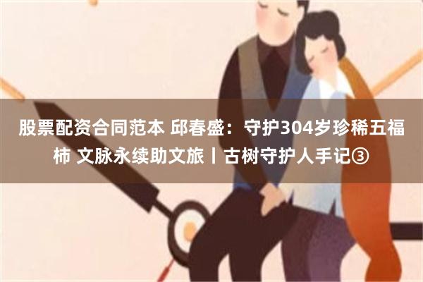 股票配资合同范本 邱春盛：守护304岁珍稀五福柿 文脉永续助文旅丨古树守护人手记③