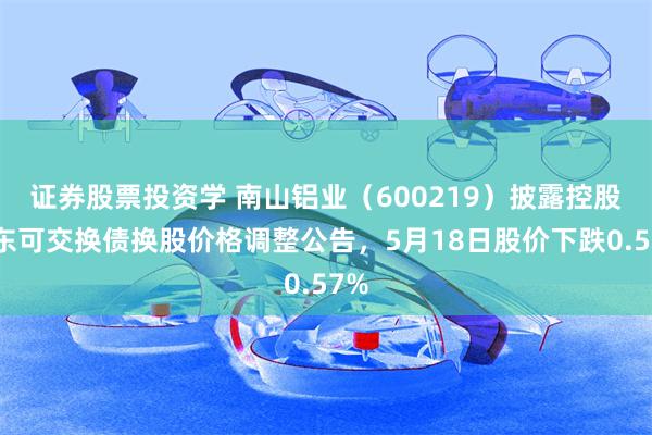 证券股票投资学 南山铝业（600219）披露控股股东可交换债换股价格调整公告，5月18日股价下跌0.57%