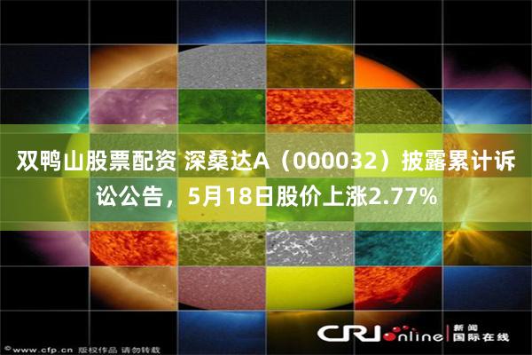 双鸭山股票配资 深桑达A（000032）披露累计诉讼公告，5月18日股价上涨2.77%