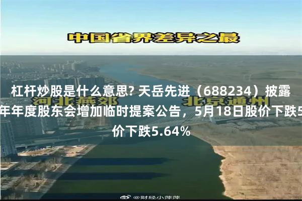 杠杆炒股是什么意思? 天岳先进（688234）披露2025年年度股东会增加临时提案公告，5月18日股价下跌5.64%