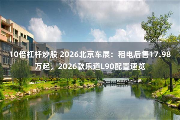 10倍杠杆炒股 2026北京车展：租电后售17.98万起，2026款乐道L90配置速览