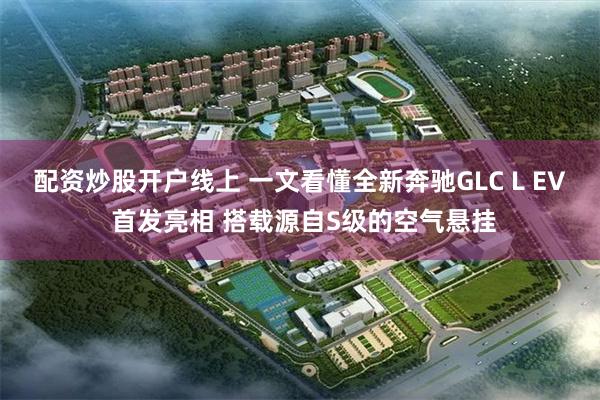 配资炒股开户线上 一文看懂全新奔驰GLC L EV 首发亮相 搭载源自S级的空气悬挂
