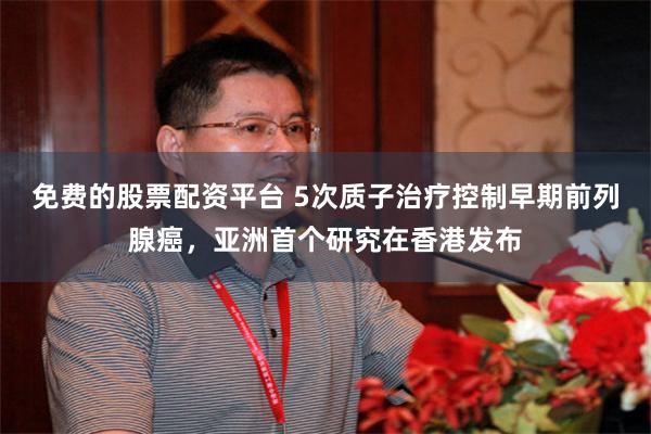 免费的股票配资平台 5次质子治疗控制早期前列腺癌，亚洲首个研究在香港发布