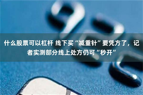 什么股票可以杠杆 线下买“减重针”要凭方了，记者实测部分线上处方仍可“秒开”