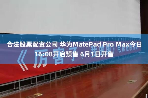 合法股票配资公司 华为MatePad Pro Max今日16:08开启预售 6月1日开售