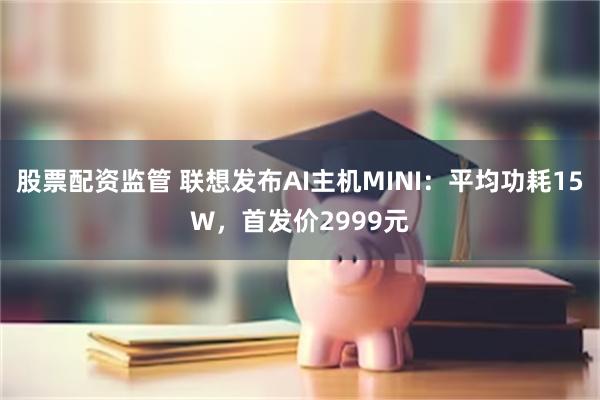 股票配资监管 联想发布AI主机MINI：平均功耗15W，首发价2999元