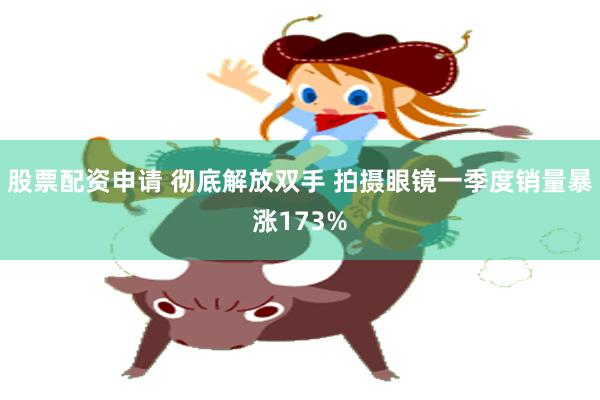 股票配资申请 彻底解放双手 拍摄眼镜一季度销量暴涨173%