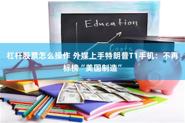 杠杆股票怎么操作 外媒上手特朗普T1手机：不再标榜“美国制造”