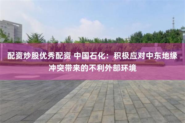 配资炒股优秀配资 中国石化：积极应对中东地缘冲突带来的不利外部环境