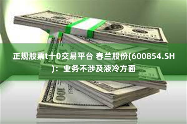 正规股票t十0交易平台 春兰股份(600854.SH)：业务不涉及液冷方面