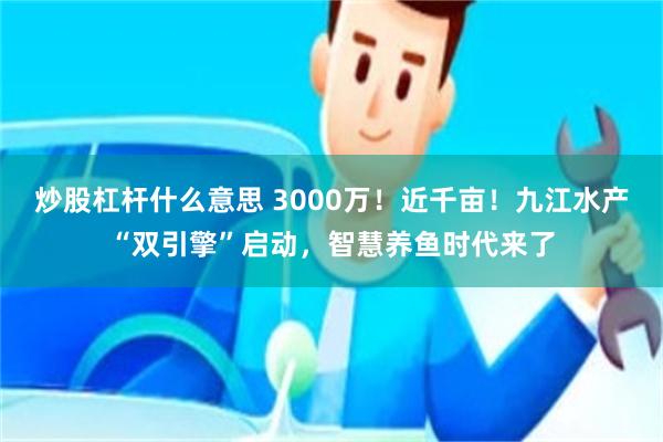 炒股杠杆什么意思 3000万！近千亩！九江水产“双引擎”启动，智慧养鱼时代来了
