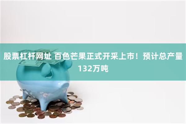 股票杠杆网址 百色芒果正式开采上市！预计总产量132万吨