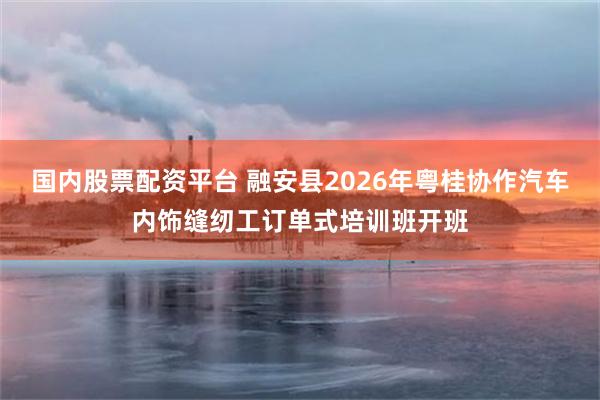 国内股票配资平台 融安县2026年粤桂协作汽车内饰缝纫工订单式培训班开班
